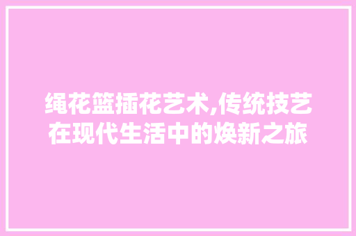 绳花篮插花艺术,传统技艺在现代生活中的焕新之旅 有机育苗