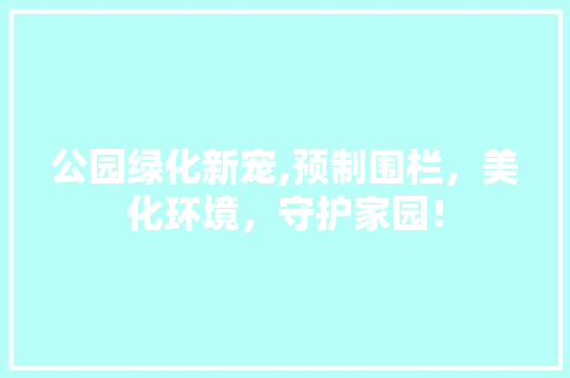 公园绿化新宠,预制围栏，美化环境，守护家园！