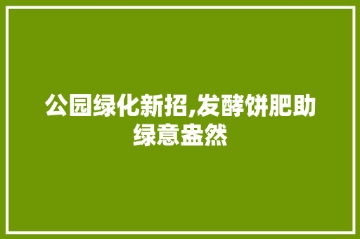 公园绿化新招,发酵饼肥助绿意盎然