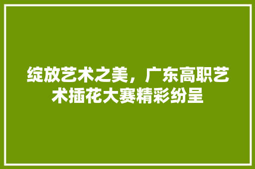绽放艺术之美，广东高职艺术插花大赛精彩纷呈 育苗设备