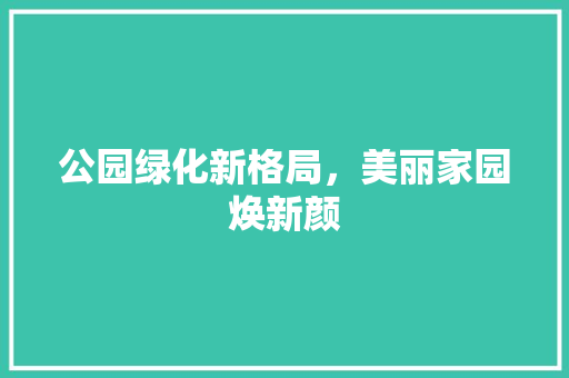 公园绿化新格局，美丽家园焕新颜