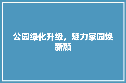 公园绿化升级，魅力家园焕新颜