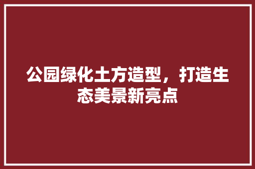 公园绿化土方造型，打造生态美景新亮点