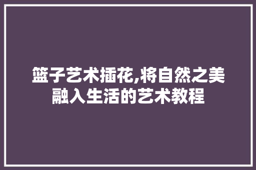 篮子艺术插花,将自然之美融入生活的艺术教程 温室育苗