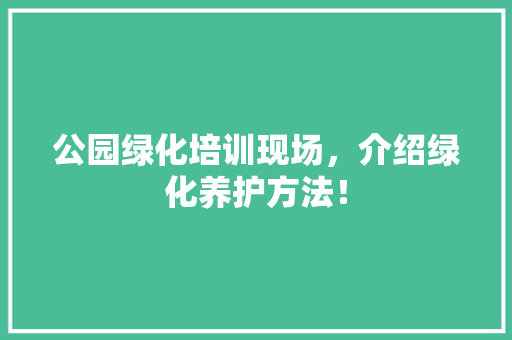 公园绿化培训现场，介绍绿化养护方法！