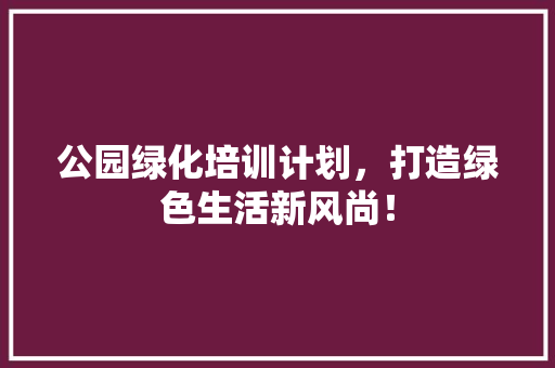 公园绿化培训计划，打造绿色生活新风尚！