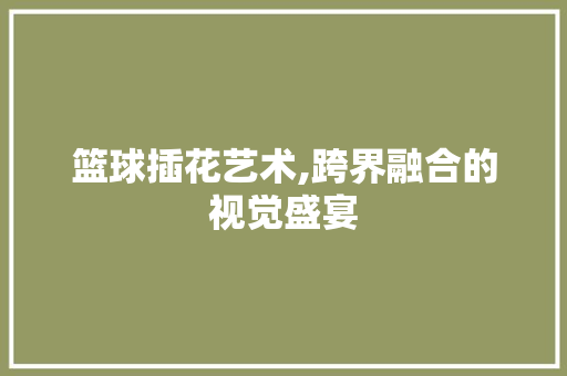 篮球插花艺术,跨界融合的视觉盛宴 嫁接育苗
