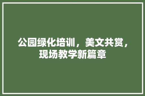 公园绿化培训，美文共赏，现场教学新篇章