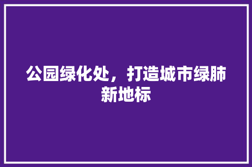公园绿化处，打造城市绿肺新地标