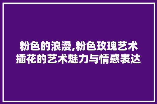 粉色的浪漫,粉色玫瑰艺术插花的艺术魅力与情感表达 林木育苗
