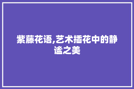 紫藤花语,艺术插花中的静谧之美 无土育苗