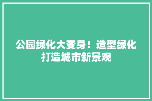 公园绿化大变身！造型绿化打造城市新景观