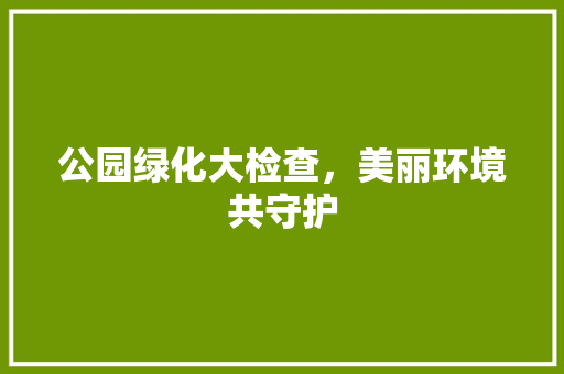 公园绿化大检查，美丽环境共守护