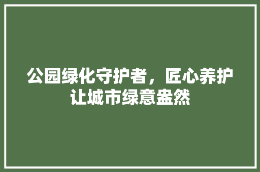 公园绿化守护者，匠心养护让城市绿意盎然