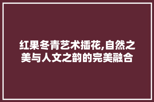 红果冬青艺术插花,自然之美与人文之韵的完美融合