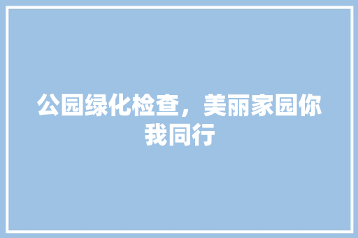 公园绿化检查，美丽家园你我同行