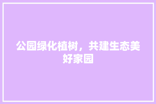 公园绿化植树，共建生态美好家园
