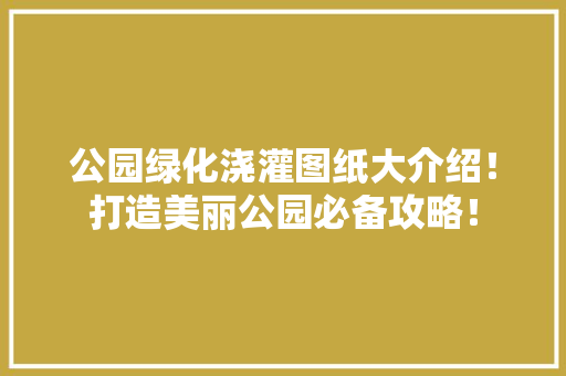 公园绿化浇灌图纸大介绍！打造美丽公园必备攻略！