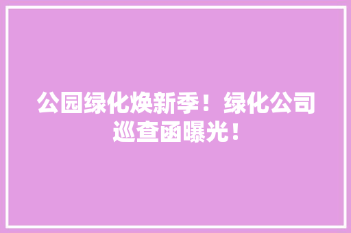 公园绿化焕新季！绿化公司巡查函曝光！
