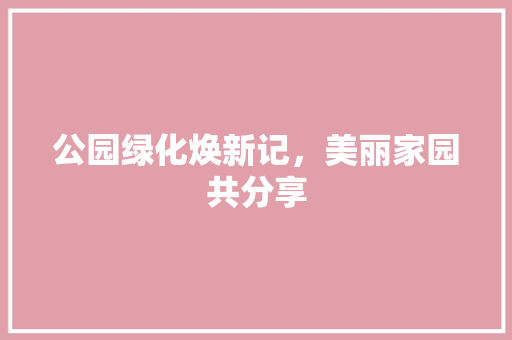 公园绿化焕新记，美丽家园共分享