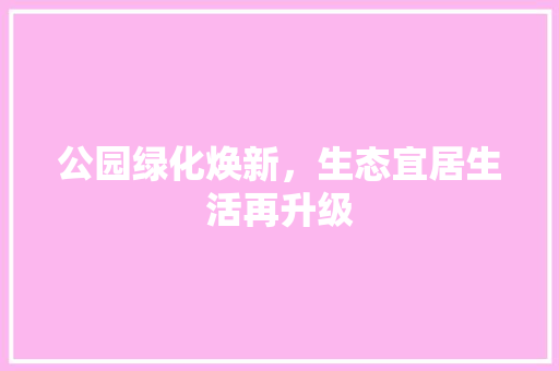 公园绿化焕新，生态宜居生活再升级