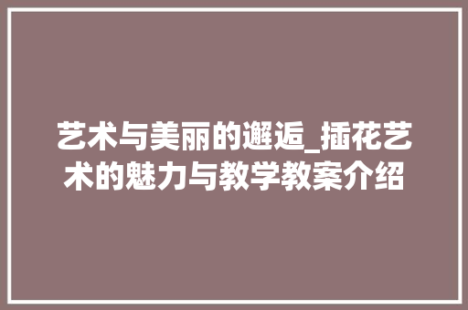 艺术与美丽的邂逅_插花艺术的魅力与教学教案介绍 有机育苗