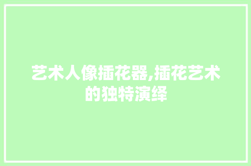艺术人像插花器,插花艺术的独特演绎