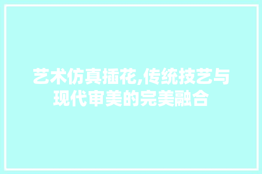 艺术仿真插花,传统技艺与现代审美的完美融合