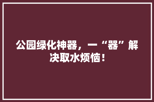 公园绿化神器，一“器”解决取水烦恼！