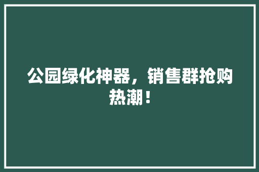公园绿化神器，销售群抢购热潮！