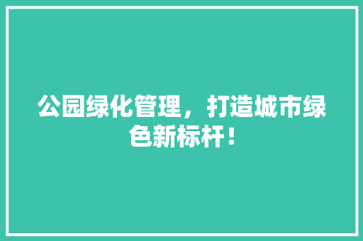公园绿化管理，打造城市绿色新标杆！