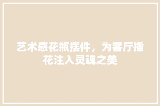 艺术感花瓶摆件，为客厅插花注入灵魂之美 花卉育苗