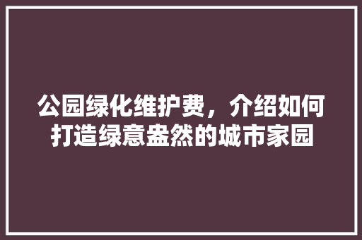 公园绿化维护费，介绍如何打造绿意盎然的城市家园