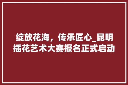绽放花海，传承匠心_昆明插花艺术大赛报名正式启动