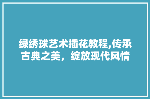 绿绣球艺术插花教程,传承古典之美，绽放现代风情