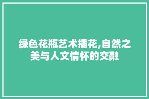 绿色花瓶艺术插花,自然之美与人文情怀的交融 花卉育苗