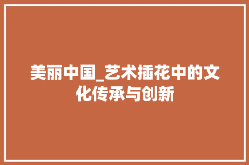 美丽中国_艺术插花中的文化传承与创新