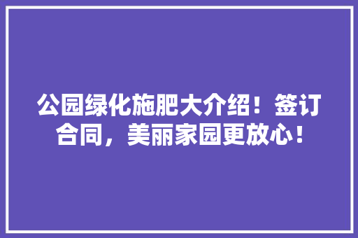 公园绿化施肥大介绍！签订合同，美丽家园更放心！