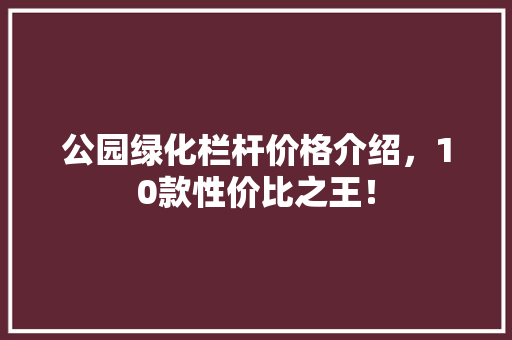 公园绿化栏杆价格介绍，10款性价比之王！