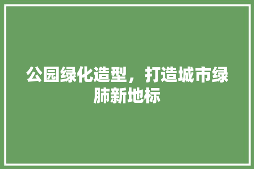 公园绿化造型，打造城市绿肺新地标