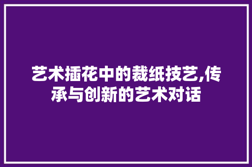 艺术插花中的裁纸技艺,传承与创新的艺术对话