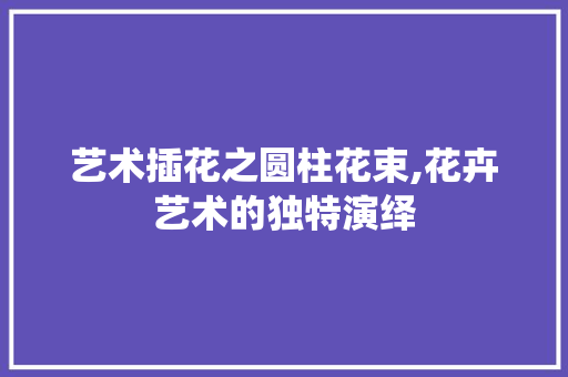 艺术插花之圆柱花束,花卉艺术的独特演绎 温室育苗