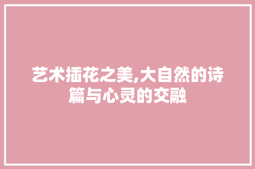 艺术插花之美,大自然的诗篇与心灵的交融 花卉育苗