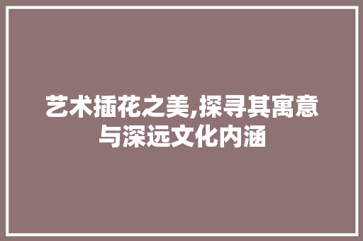 艺术插花之美,探寻其寓意与深远文化内涵 花卉育苗