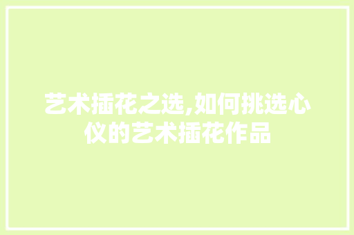 艺术插花之选,如何挑选心仪的艺术插花作品 花卉育苗