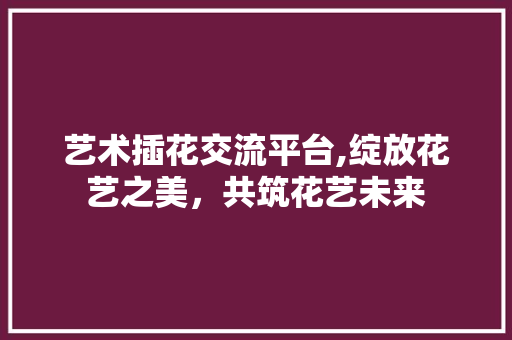 艺术插花交流平台,绽放花艺之美，共筑花艺未来 水果育苗