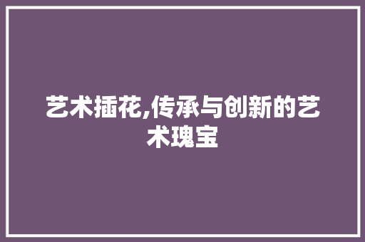 艺术插花,传承与创新的艺术瑰宝 林木育苗