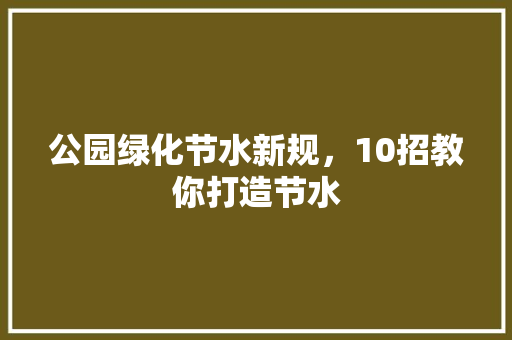 公园绿化节水新规，10招教你打造节水