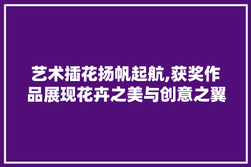 艺术插花扬帆起航,获奖作品展现花卉之美与创意之翼 水果育苗
