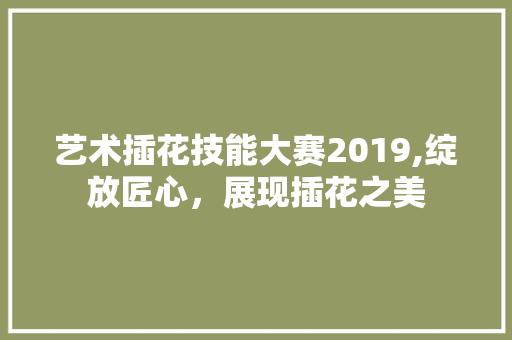 艺术插花技能大赛2019,绽放匠心，展现插花之美 嫁接育苗